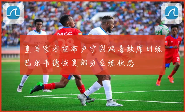 皇马官方宣布卢宁因病毒缺席训练巴尔韦德恢复部分合练状态