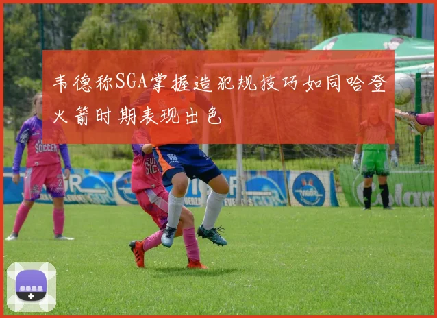 韦德称SGA掌握造犯规技巧如同哈登火箭时期表现出色