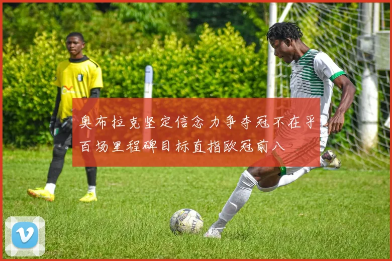 奥布拉克坚定信念力争夺冠不在乎百场里程碑目标直指欧冠前八