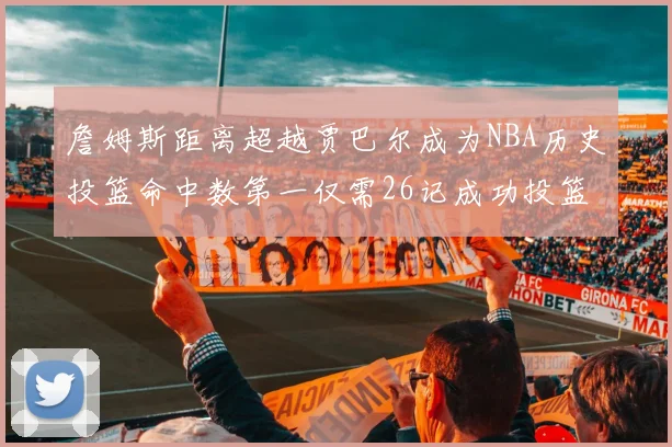 詹姆斯距离超越贾巴尔成为NBA历史投篮命中数第一仅需26记成功投篮