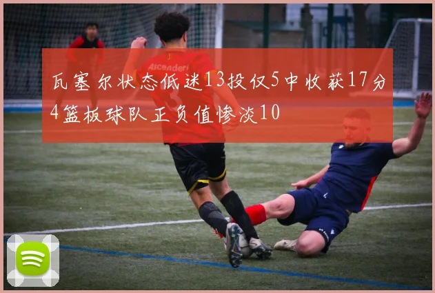 瓦塞尔状态低迷13投仅5中收获17分4篮板球队正负值惨淡10