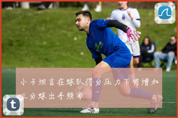 小卡坦言在球队得分压力下将增加三分球出手频率