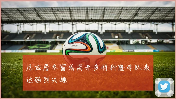 厄兹詹冬窗或离开多特科隆母队表达强烈兴趣