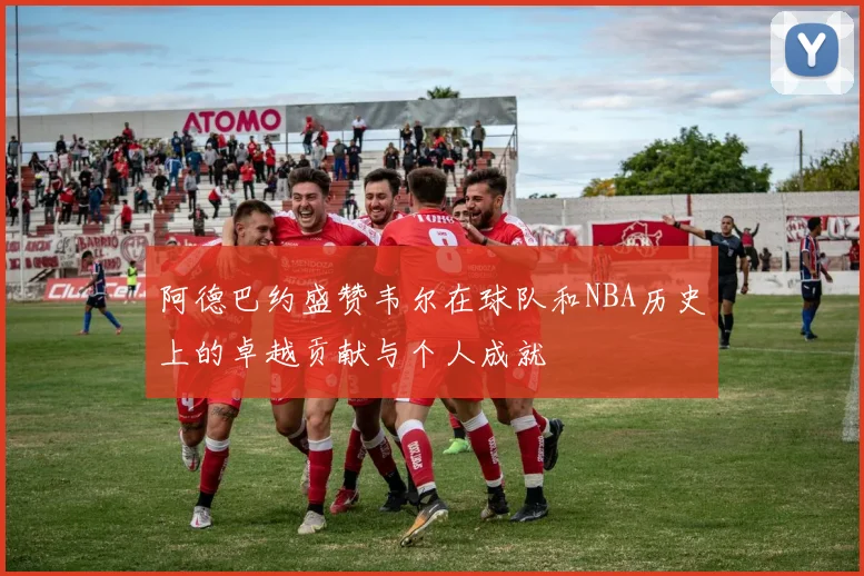 阿德巴约盛赞韦尔在球队和NBA历史上的卓越贡献与个人成就