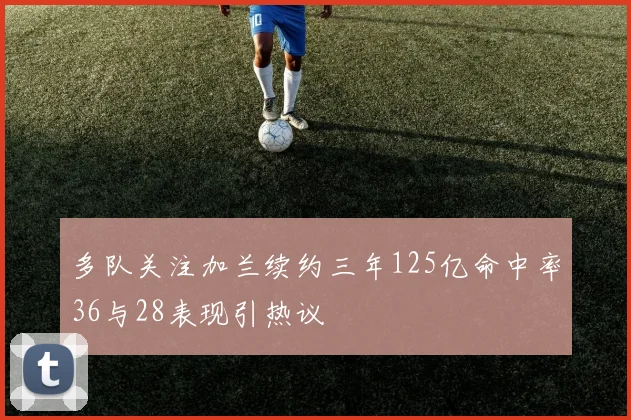 多队关注加兰续约三年125亿命中率36与28表现引热议