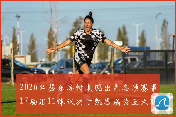 2026年瑟尔洛特表现出色各项赛事17场进11球仅次于凯恩成为五大联赛新星