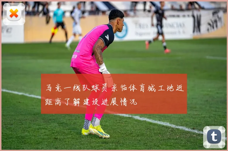 马竞一线队球员亲临体育城工地近距离了解建设进展情况