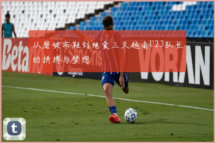 从磨破布鞋到绝食三天越南U23队长的拼搏与梦想