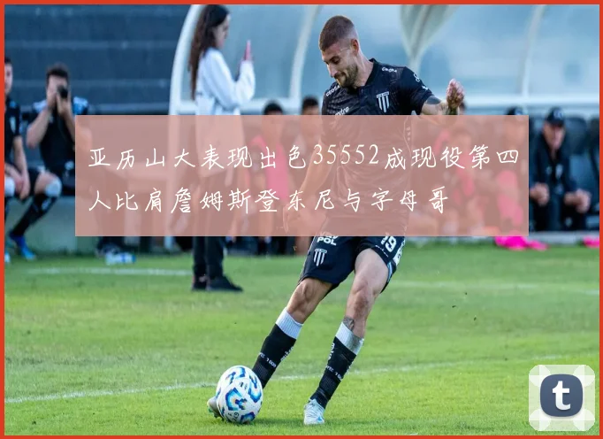 亚历山大表现出色35552成现役第四人比肩詹姆斯登东尼与字母哥